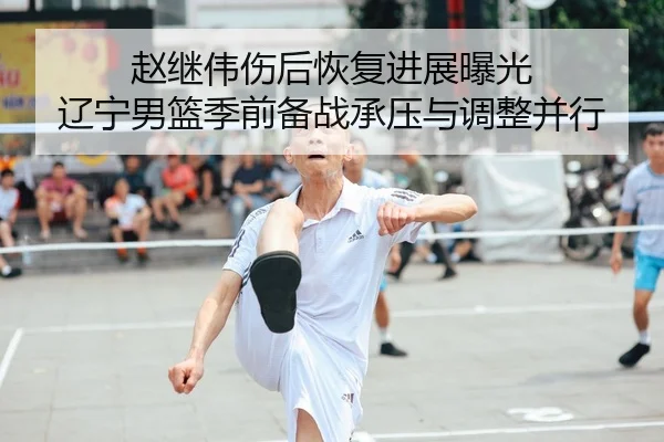 赵继伟伤后恢复进展曝光 辽宁男篮季前备战承压与调整并行